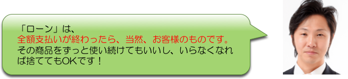 「ローン」は、
全額支払いが終わったら、当然、お客様のものです。
その商品をずっと使い続けてもいいし、いらなくなれ
ば捨ててもOKです！
