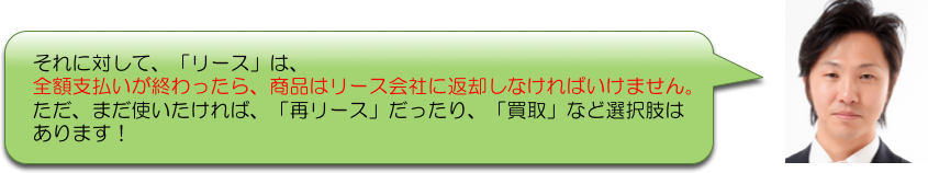 それに対して、「リース」は、
全額支払いが終わったら、商品はリース会社に返却しなければいけません。
ただ、まだ使いたければ、「再リース」だったり、「買取」など選択肢は
あります！
